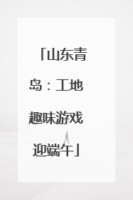 山东青岛：工地趣味游戏迎端午
