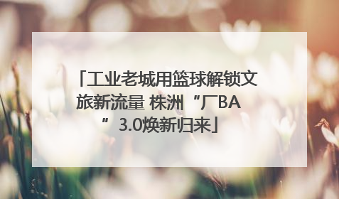 工业老城用篮球解锁文旅新流量 株洲“厂BA”3.0焕新归来