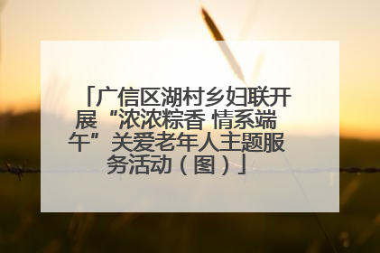 广信区湖村乡妇联开展“浓浓粽香 情系端午”关爱老年人主题服务活动（图）
