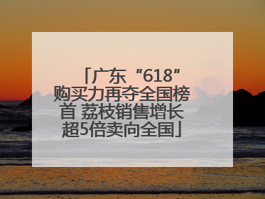 广东“618”购买力再夺全国榜首 荔枝销售增长超5倍卖向全国