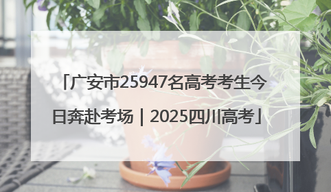 广安市25947名高考考生今日奔赴考场｜2025四川高考
