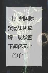广州国际贸易集团揭牌！现场签下超亿元“首单”