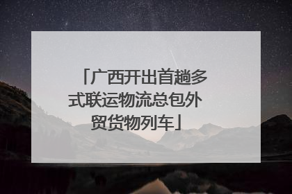 广西开出首趟多式联运物流总包外贸货物列车