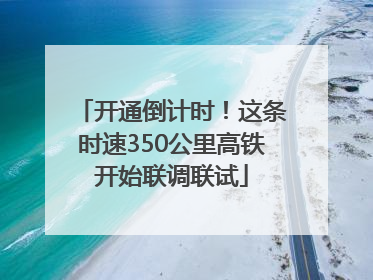 开通倒计时！这条时速350公里高铁开始联调联试
