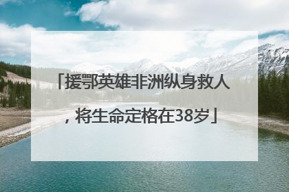 援鄂英雄非洲纵身救人，将生命定格在38岁