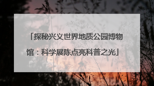 探秘兴义世界地质公园博物馆：科学展陈点亮科普之光
