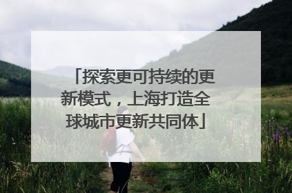 探索更可持续的更新模式，上海打造全球城市更新共同体