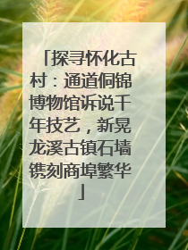 探寻怀化古村：通道侗锦博物馆诉说千年技艺，新晃龙溪古镇石墙镌刻商埠繁华