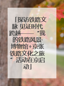 探访铁路文脉 见证时代跨越——“我的铁路风景·博物馆+京张铁路文化之旅”活动在京启动