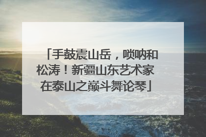 手鼓震山岳，唢呐和松涛！新疆山东艺术家在泰山之巅斗舞论琴