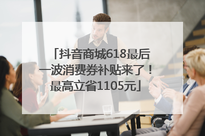 抖音商城618最后一波消费券补贴来了！最高立省1105元