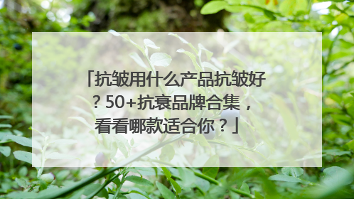 抗皱用什么产品抗皱好？50+抗衰品牌合集，看看哪款适合你？