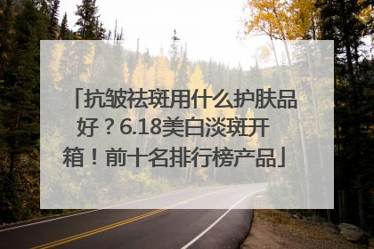 抗皱祛斑用什么护肤品好？6.18美白淡斑开箱！前十名排行榜产品