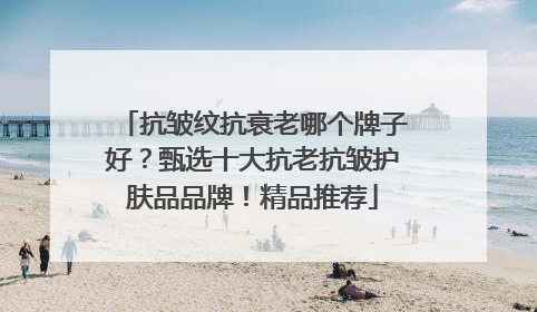 抗皱纹抗衰老哪个牌子好？甄选十大抗老抗皱护肤品品牌！精品推荐