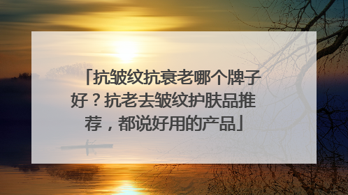 抗皱纹抗衰老哪个牌子好？抗老去皱纹护肤品推荐，都说好用的产品