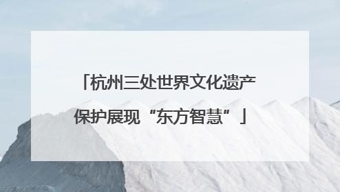 杭州三处世界文化遗产保护展现“东方智慧”
