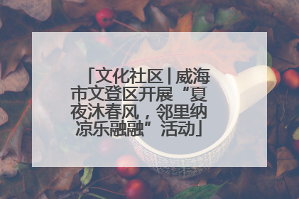 文化社区│威海市文登区开展“夏夜沐春风，邻里纳凉乐融融”活动