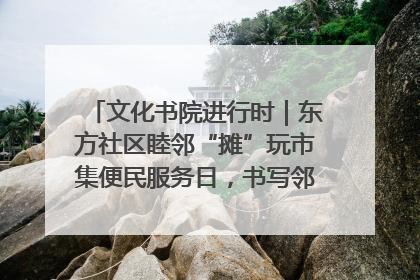 文化书院进行时｜东方社区睦邻“摊”玩市集便民服务日，书写邻里共生新篇章
