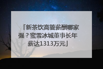 新茶饮高管薪酬哪家强？蜜雪冰城董事长年薪达1313万元