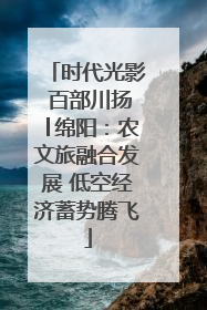 时代光影 百部川扬│绵阳：农文旅融合发展 低空经济蓄势腾飞