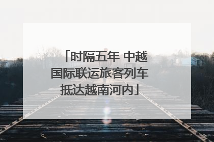 时隔五年 中越国际联运旅客列车抵达越南河内