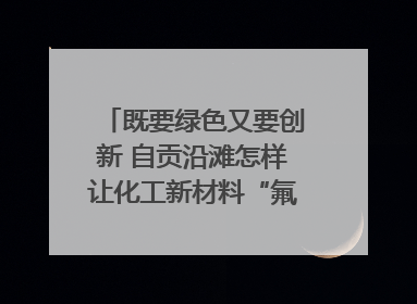 既要绿色又要创新 自贡沿滩怎样让化工新材料“氟”摇直上？｜美好生活有“盐”味