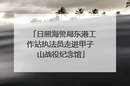 日照海警局东港工作站执法员走进甲子山战役纪念馆