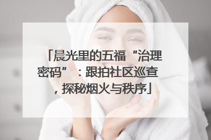 晨光里的五福“治理密码”：跟拍社区巡查，探秘烟火与秩序