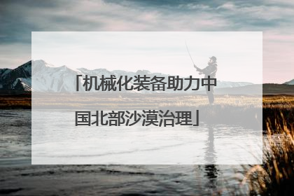 机械化装备助力中国北部沙漠治理