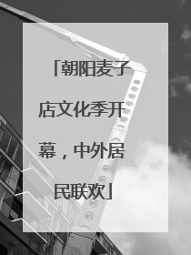 朝阳麦子店文化季开幕，中外居民联欢