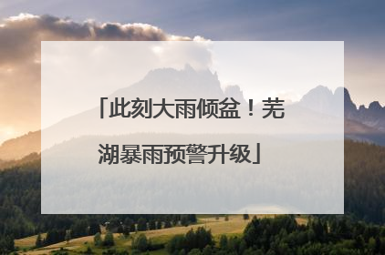 此刻大雨倾盆！芜湖暴雨预警升级