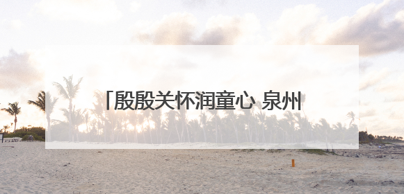 殷殷关怀润童心 泉州台商投资区领导开展“六一”走访慰问活动