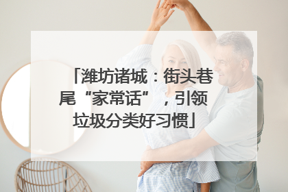 潍坊诸城：街头巷尾“家常话”，引领垃圾分类好习惯