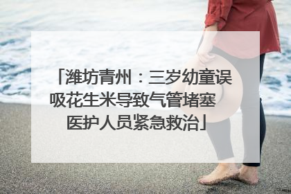 潍坊青州：三岁幼童误吸花生米导致气管堵塞 医护人员紧急救治
