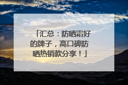 汇总：防晒霜好的牌子，高口碑防晒热销款分享！
