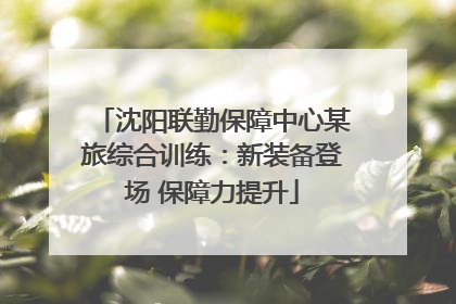 沈阳联勤保障中心某旅综合训练：新装备登场 保障力提升