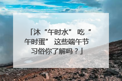沐“午时水” 吃“午时蛋” 这些端午节习俗你了解吗？