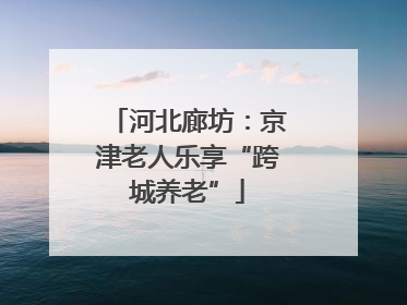 河北廊坊：京津老人乐享“跨城养老”