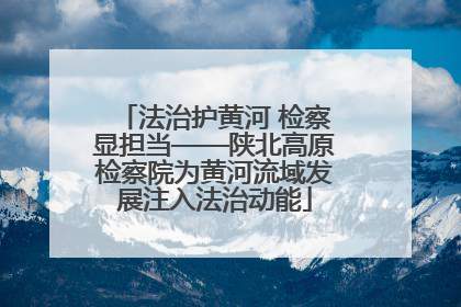 法治护黄河 检察显担当——陕北高原检察院为黄河流域发展注入法治动能