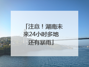 注意！湖南未来24小时多地还有暴雨