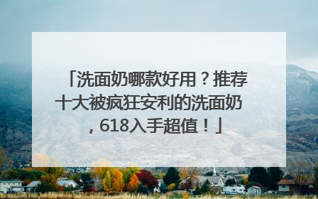 洗面奶哪款好用？推荐十大被疯狂安利的洗面奶，618入手超值！