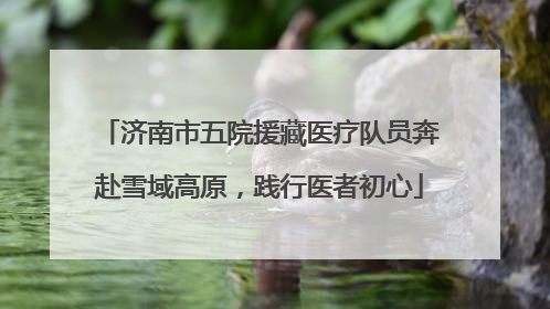 济南市五院援藏医疗队员奔赴雪域高原，践行医者初心
