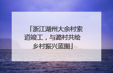 浙江湖州大余村索道竣工，与潞村共绘乡村振兴蓝图