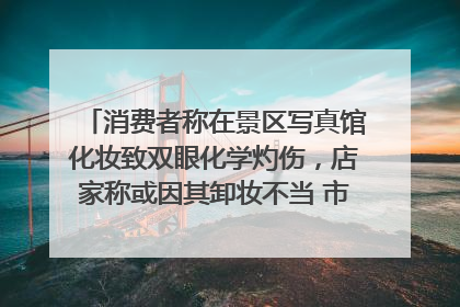 消费者称在景区写真馆化妆致双眼化学灼伤，店家称或因其卸妆不当 市场监管部门介入