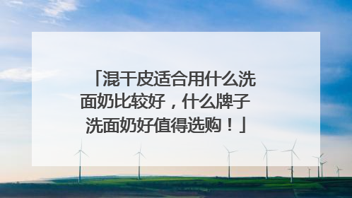 混干皮适合用什么洗面奶比较好，什么牌子洗面奶好值得选购！