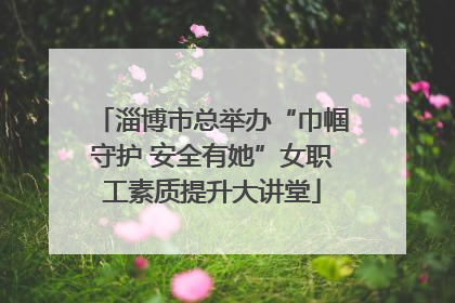 淄博市总举办“巾帼守护 安全有她”女职工素质提升大讲堂