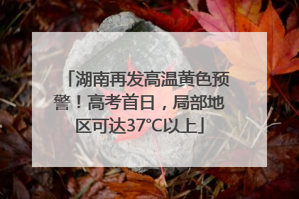 湖南再发高温黄色预警！高考首日，局部地区可达37℃以上