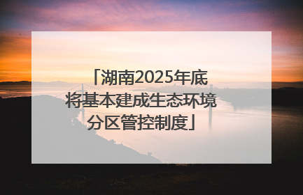 湖南2025年底将基本建成生态环境分区管控制度