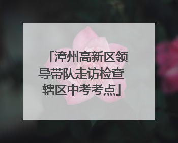 漳州高新区领导带队走访检查辖区中考考点