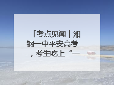 考点见闻｜湘钢一中平安高考，考生吃上“一鸣惊人”菜系